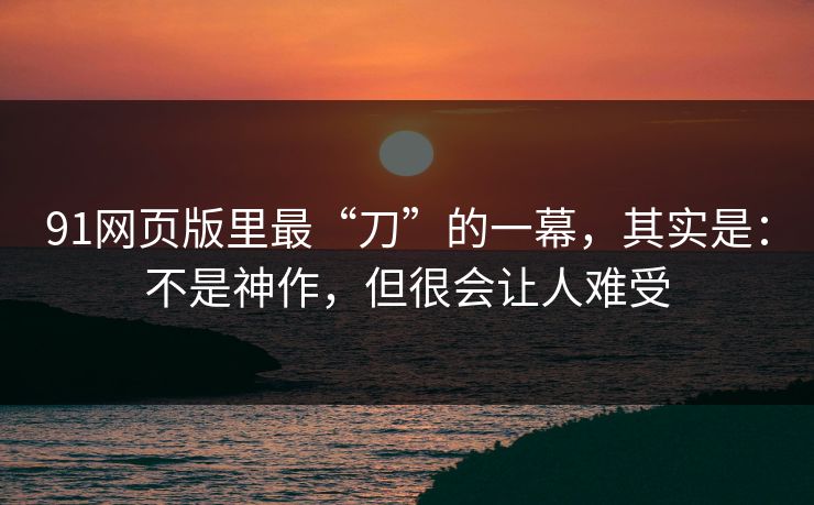 91网页版里最“刀”的一幕，其实是：不是神作，但很会让人难受