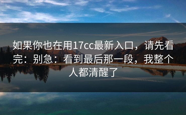 如果你也在用17cc最新入口，请先看完：别急：看到最后那一段，我整个人都清醒了
