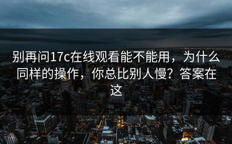 别再问17c在线观看能不能用，为什么同样的操作，你总比别人慢？答案在这