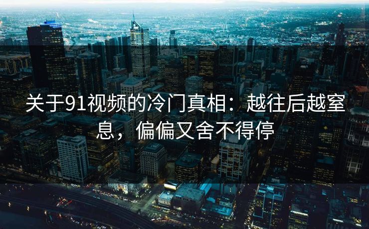 关于91视频的冷门真相：越往后越窒息，偏偏又舍不得停