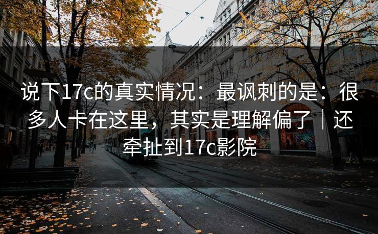 说下17c的真实情况：最讽刺的是：很多人卡在这里，其实是理解偏了｜还牵扯到17c影院