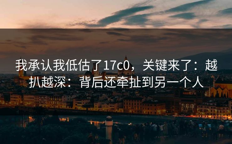 我承认我低估了17c0，关键来了：越扒越深：背后还牵扯到另一个人