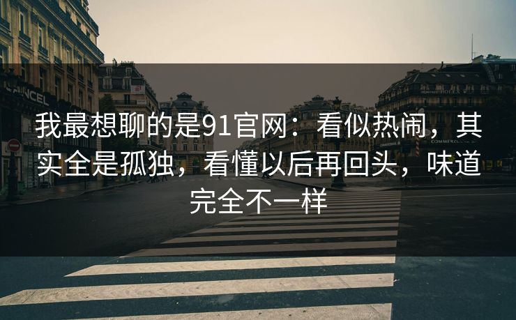 我最想聊的是91官网：看似热闹，其实全是孤独，看懂以后再回头，味道完全不一样