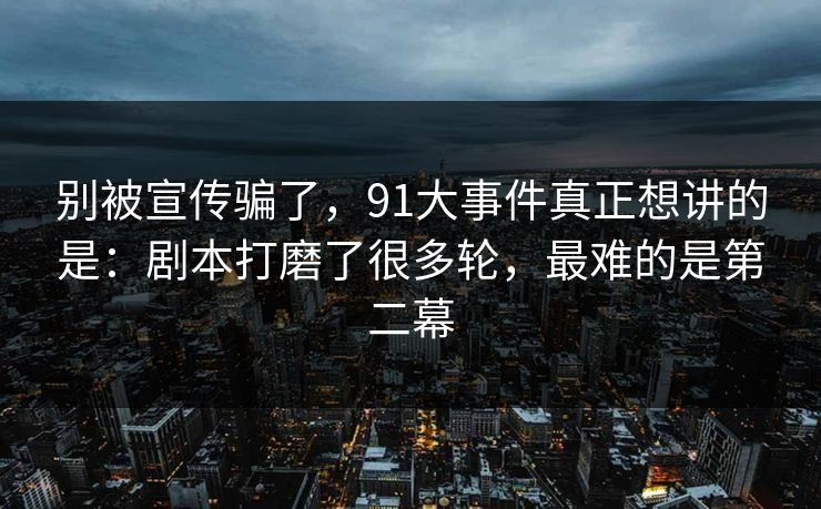 别被宣传骗了，91大事件真正想讲的是：剧本打磨了很多轮，最难的是第二幕