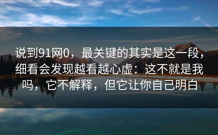 说到91网0，最关键的其实是这一段，细看会发现越看越心虚：这不就是我吗，它不解释，但它让你自己明白