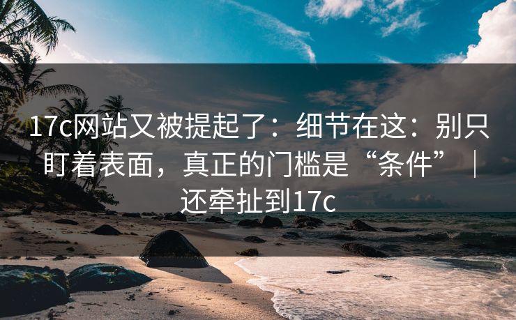 17c网站又被提起了：细节在这：别只盯着表面，真正的门槛是“条件”｜还牵扯到17c
