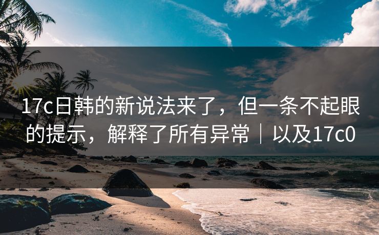 17c日韩的新说法来了，但一条不起眼的提示，解释了所有异常｜以及17c0