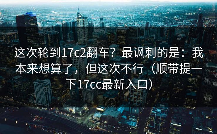 这次轮到17c2翻车？最讽刺的是：我本来想算了，但这次不行（顺带提一下17cc最新入口）