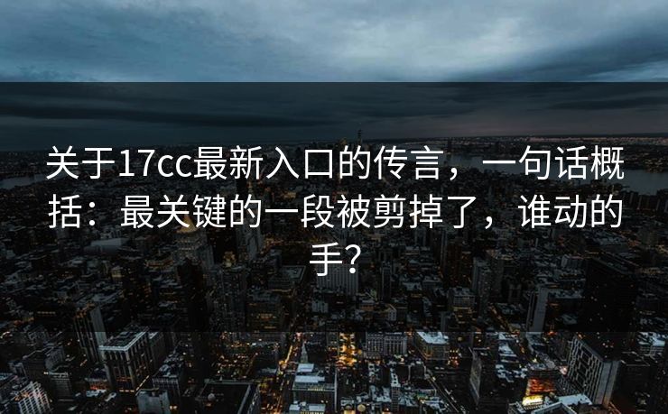 关于17cc最新入口的传言，一句话概括：最关键的一段被剪掉了，谁动的手？