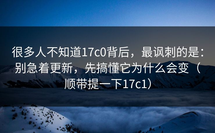 很多人不知道17c0背后,最讽刺的是:别急着更新,先搞懂它为什么会变(顺带提一下17c1)