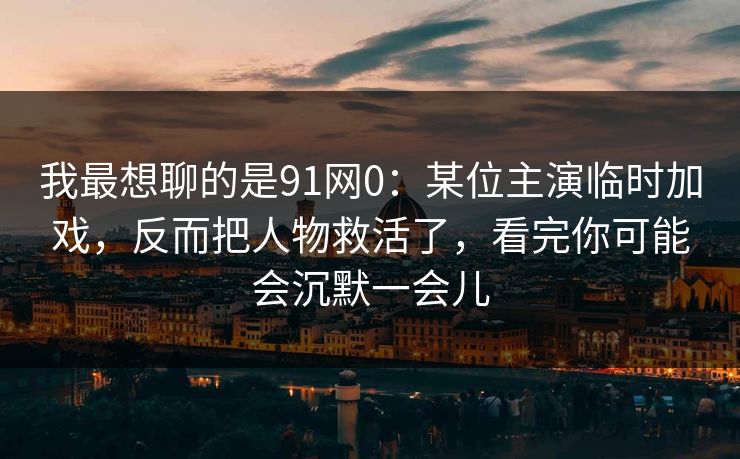 我最想聊的是91网0：某位主演临时加戏，反而把人物救活了，看完你可能会沉默一会儿