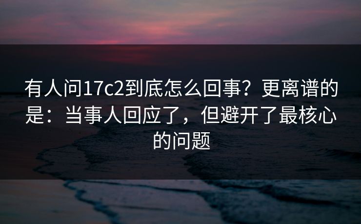 有人问17c2到底怎么回事？更离谱的是：当事人回应了，但避开了最核心的问题