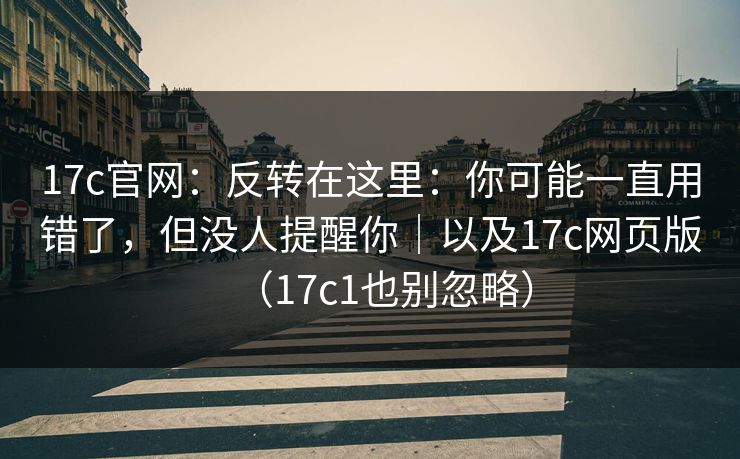 17c官网：反转在这里：你可能一直用错了，但没人提醒你｜以及17c网页版（17c1也别忽略）
