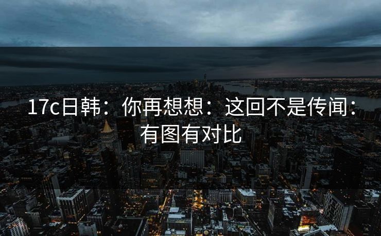 17c日韩：你再想想：这回不是传闻：有图有对比