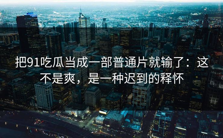 把91吃瓜当成一部普通片就输了:这不是爽,是一种迟到的释怀