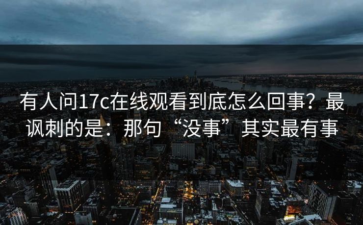 有人问17c在线观看到底怎么回事？最讽刺的是：那句“没事”其实最有事