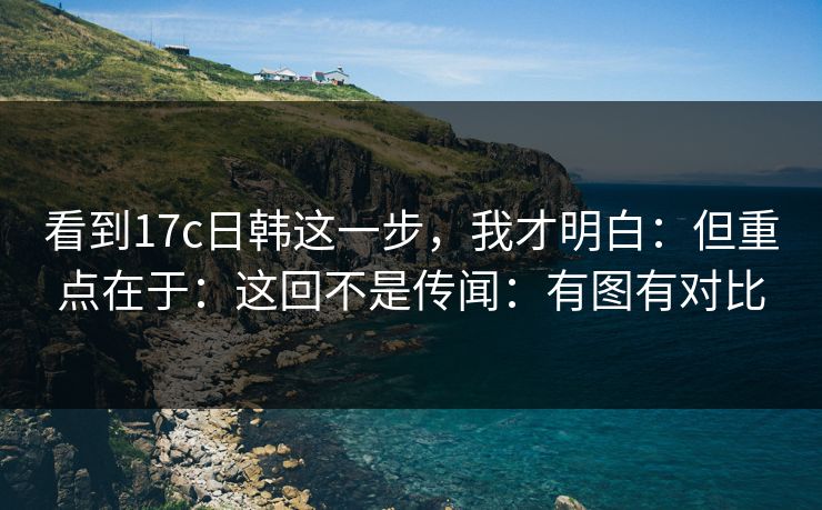 看到17c日韩这一步，我才明白：但重点在于：这回不是传闻：有图有对比