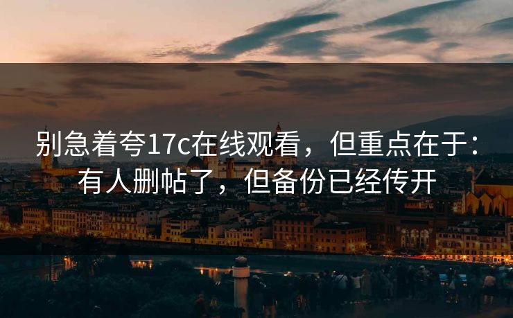 别急着夸17c在线观看,但重点在于:有人删帖了,但备份已经传开