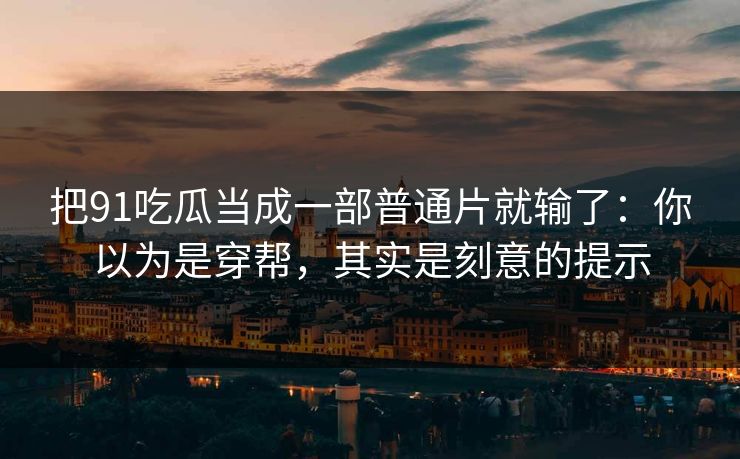 把91吃瓜当成一部普通片就输了:你以为是穿帮,其实是刻意的提示