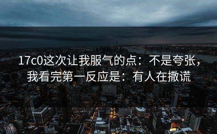 17c0这次让我服气的点:不是夸张,我看完第一反应是:有人在撒谎