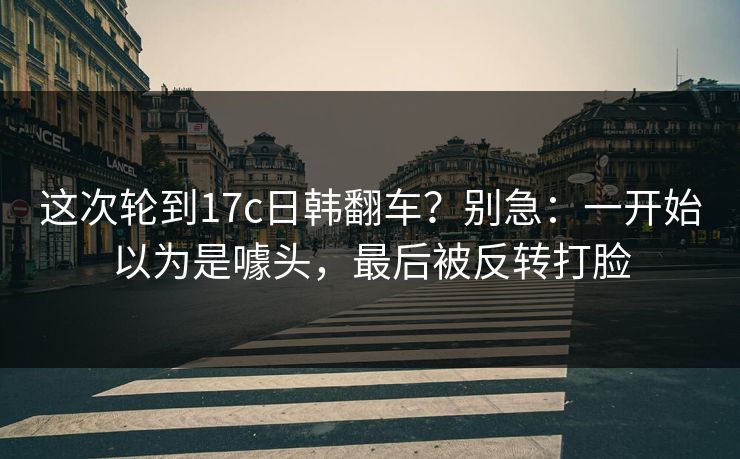 这次轮到17c日韩翻车?别急:一开始以为是噱头,最后被反转打脸