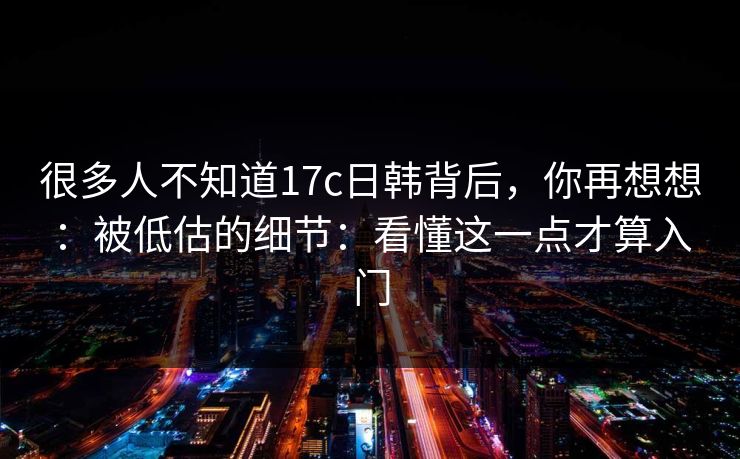 很多人不知道17c日韩背后，你再想想：被低估的细节：看懂这一点才算入门