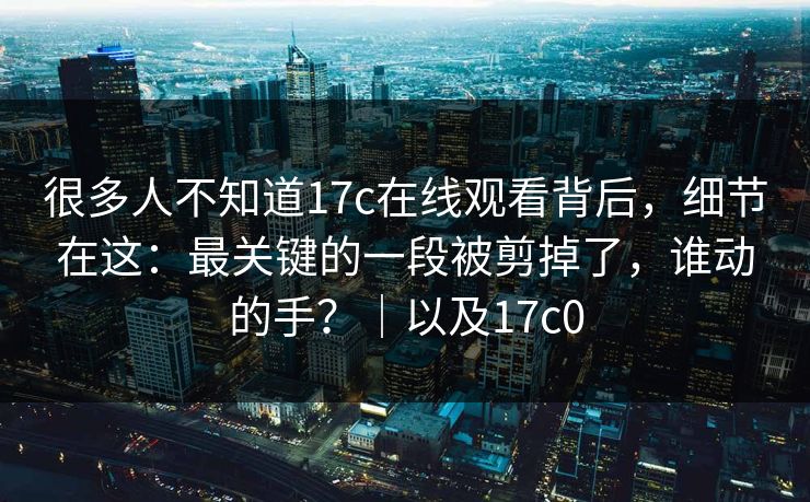很多人不知道17c在线观看背后，细节在这：最关键的一段被剪掉了，谁动的手？｜以及17c0