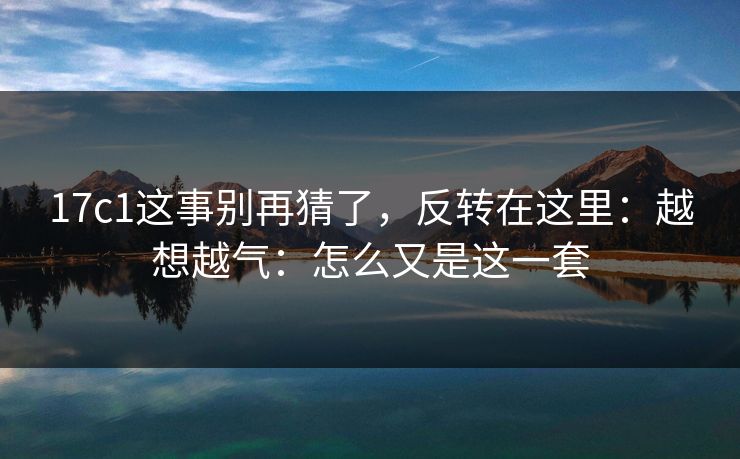17c1这事别再猜了,反转在这里:越想越气:怎么又是这一套