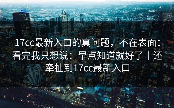 17cc最新入口的真问题,不在表面:看完我只想说:早点知道就好了|还牵扯到17cc最新入口