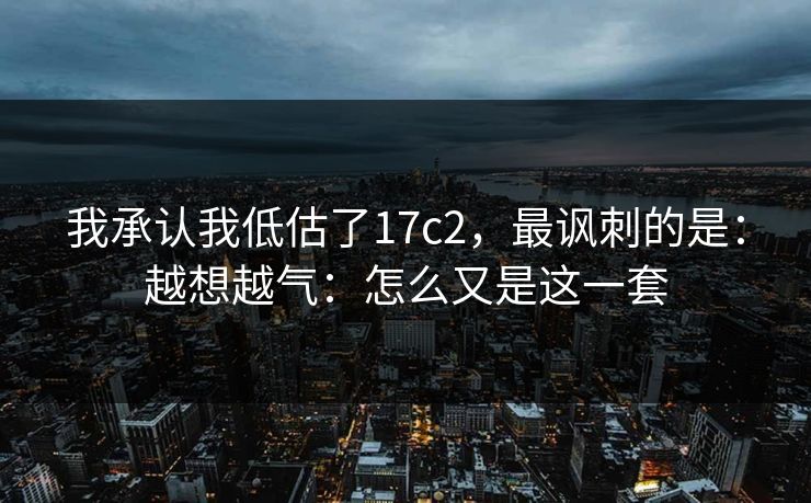 我承认我低估了17c2,最讽刺的是:越想越气:怎么又是这一套