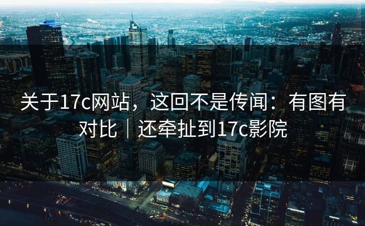 关于17c网站，这回不是传闻：有图有对比｜还牵扯到17c影院