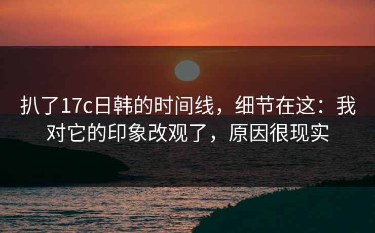 扒了17c日韩的时间线，细节在这：我对它的印象改观了，原因很现实