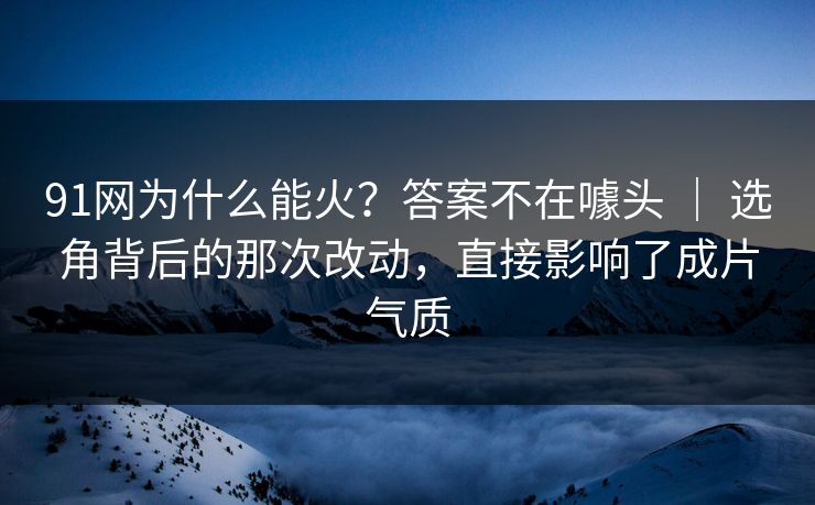 91网为什么能火？答案不在噱头 ｜ 选角背后的那次改动，直接影响了成片气质