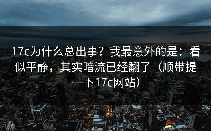 17c为什么总出事？我最意外的是：看似平静，其实暗流已经翻了（顺带提一下17c网站）