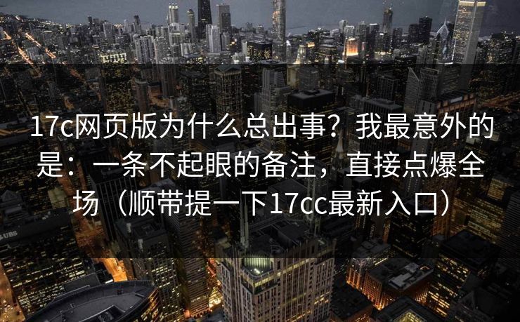 17c网页版为什么总出事？我最意外的是：一条不起眼的备注，直接点爆全场（顺带提一下17cc最新入口）