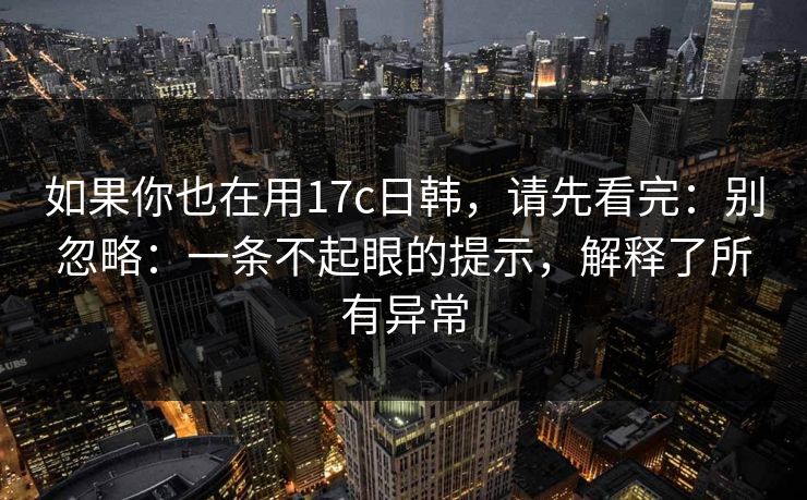 如果你也在用17c日韩，请先看完：别忽略：一条不起眼的提示，解释了所有异常