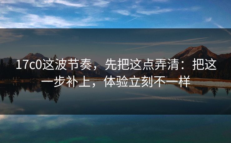 17c0这波节奏，先把这点弄清：把这一步补上，体验立刻不一样