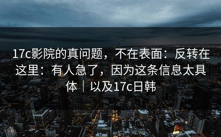 17c影院的真问题，不在表面：反转在这里：有人急了，因为这条信息太具体｜以及17c日韩