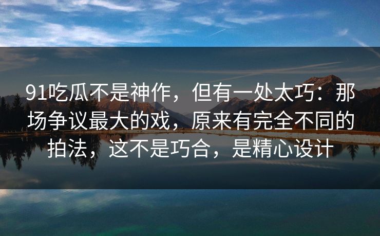91吃瓜不是神作，但有一处太巧：那场争议最大的戏，原来有完全不同的拍法，这不是巧合，是精心设计