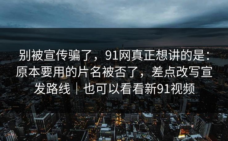 别被宣传骗了，91网真正想讲的是：原本要用的片名被否了，差点改写宣发路线｜也可以看看新91视频