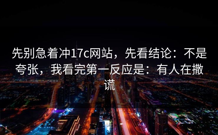 先别急着冲17c网站，先看结论：不是夸张，我看完第一反应是：有人在撒谎