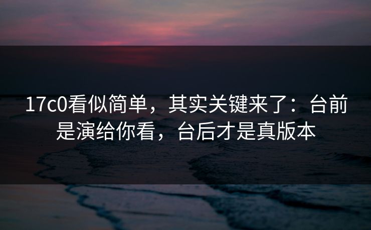 17c0看似简单，其实关键来了：台前是演给你看，台后才是真版本