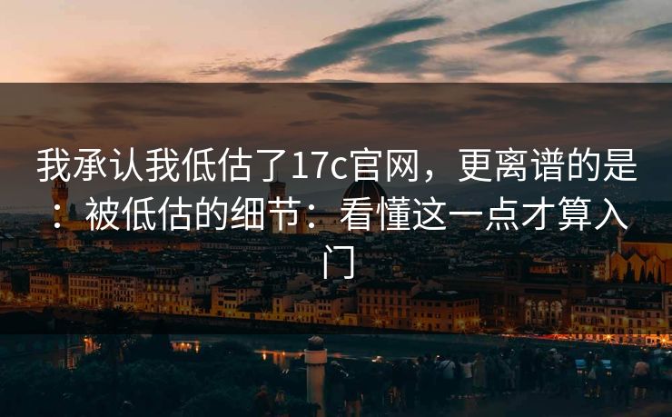 我承认我低估了17c官网，更离谱的是：被低估的细节：看懂这一点才算入门
