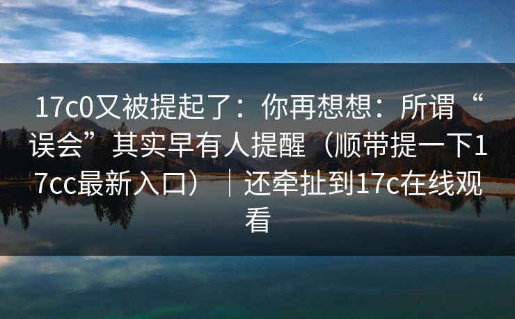 17c0又被提起了：你再想想：所谓“误会”其实早有人提醒（顺带提一下17cc最新入口）｜还牵扯到17c在线观看