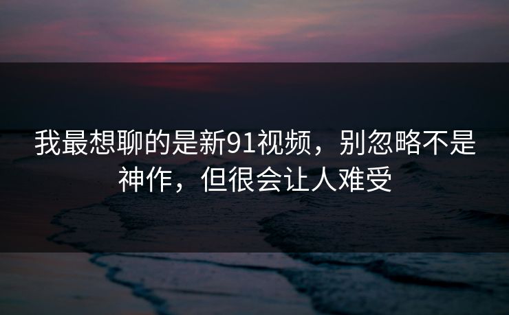 我最想聊的是新91视频，别忽略不是神作，但很会让人难受