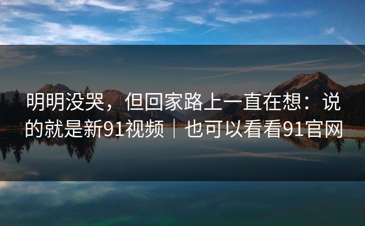 明明没哭，但回家路上一直在想：说的就是新91视频｜也可以看看91官网