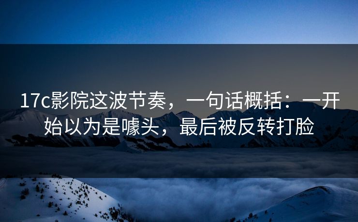 17c影院这波节奏，一句话概括：一开始以为是噱头，最后被反转打脸