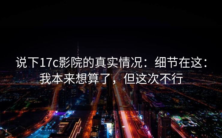说下17c影院的真实情况：细节在这：我本来想算了，但这次不行  第1张