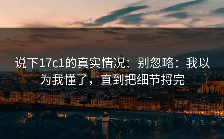 说下17c1的真实情况：别忽略：我以为我懂了，直到把细节捋完