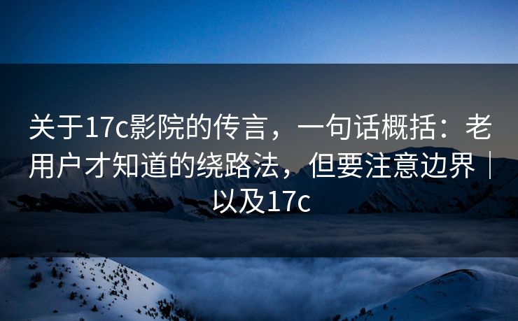 关于17c影院的传言，一句话概括：老用户才知道的绕路法，但要注意边界｜以及17c